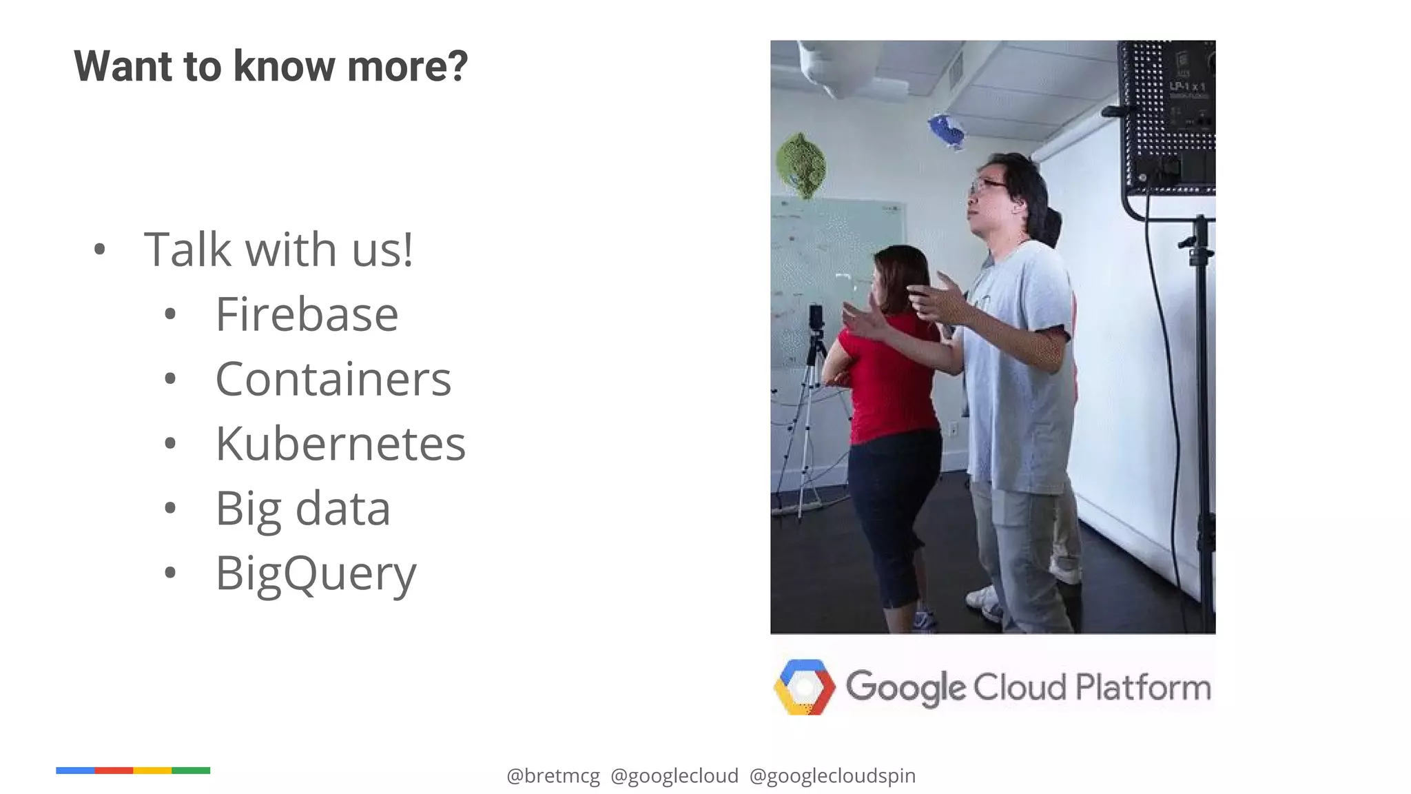 @bretmcg @googlecloud @googlecloudspin
• Talk with us!
• Firebase
• Containers
• Kubernetes
• Big data
• BigQuery
Want to know more?
 