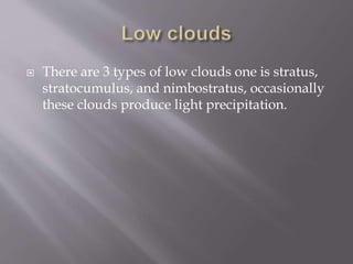  There are 3 types of low clouds one is stratus,
stratocumulus, and nimbostratus, occasionally
these clouds produce light precipitation.
 
