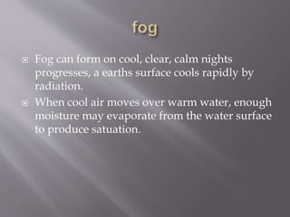  Fog can form on cool, clear, calm nights
progresses, a earths surface cools rapidly by
radiation.
 When cool air moves over warm water, enough
moisture may evaporate from the water surface
to produce satuation.
 