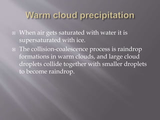  When air gets saturated with water it is
supersaturated with ice.
 The collision-coalescence process is raindrop
formations in warm clouds, and large cloud
droplets collide together with smaller droplets
to become raindrop.
 