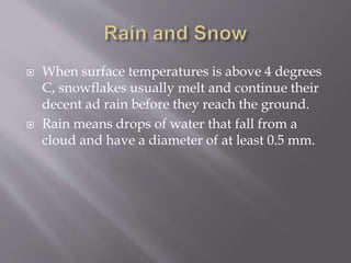  When surface temperatures is above 4 degrees
C, snowflakes usually melt and continue their
decent ad rain before they reach the ground.
 Rain means drops of water that fall from a
cloud and have a diameter of at least 0.5 mm.
 
