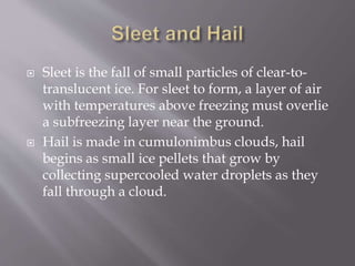  Sleet is the fall of small particles of clear-to-
translucent ice. For sleet to form, a layer of air
with temperatures above freezing must overlie
a subfreezing layer near the ground.
 Hail is made in cumulonimbus clouds, hail
begins as small ice pellets that grow by
collecting supercooled water droplets as they
fall through a cloud.
 