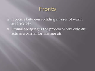  It occurs between colliding masses of warm
and cold air.
 Frontal wedging is the process where cold air
acts as a barrier for warmer air.
 