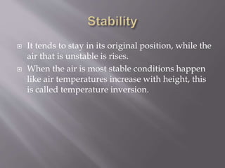  It tends to stay in its original position, while the
air that is unstable is rises.
 When the air is most stable conditions happen
like air temperatures increase with height, this
is called temperature inversion.
 