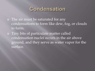  The air must be saturated for any
condensations to form like dew, fog, or clouds
to form.
 Tiny bits of particulate matter called
condensation nuclei occurs in the air above
ground, and they serve as water vapor for the
surface.
 