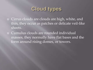  Cirrus clouds are clouds are high, white, and
thin, they occur as patches or delicate veil-like
sheets.
 Cumulus clouds are rounded individual
masses, they normally have flat bases and the
form around rising domes, or towers.
 