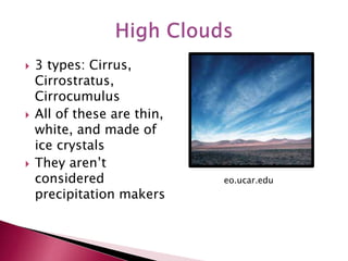  3 types: Cirrus,
Cirrostratus,
Cirrocumulus
 All of these are thin,
white, and made of
ice crystals
 They aren’t
considered
precipitation makers
eo.ucar.edu
 