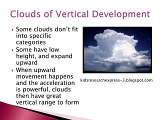  Some clouds don’t fit
into specific
categories
 Some have low
height, and expand
upward
 When upward
movement happens
and the acceleration
is powerful, clouds
then have great
vertical range to form
kidsresearchexpress-3.blogspot.com
 