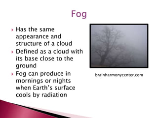  Has the same
appearance and
structure of a cloud
 Defined as a cloud with
its base close to the
ground
 Fog can produce in
mornings or nights
when Earth’s surface
cools by radiation
brainharmonycenter.com
 