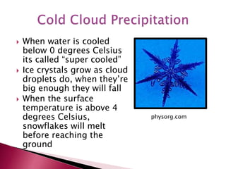  When water is cooled
below 0 degrees Celsius
its called “super cooled”
 Ice crystals grow as cloud
droplets do, when they’re
big enough they will fall
 When the surface
temperature is above 4
degrees Celsius,
snowflakes will melt
before reaching the
ground
physorg.com
 