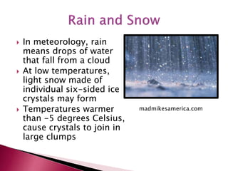  In meteorology, rain
means drops of water
that fall from a cloud
 At low temperatures,
light snow made of
individual six-sided ice
crystals may form
 Temperatures warmer
than -5 degrees Celsius,
cause crystals to join in
large clumps
madmikesamerica.com
 