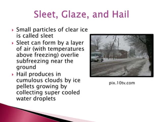  Small particles of clear ice
is called sleet
 Sleet can form by a layer
of air (with temperatures
above freezing) overlie
subfreezing near the
ground
 Hail produces in
cumulous clouds by ice
pellets growing by
collecting super cooled
water droplets
pix.10tv.com
 