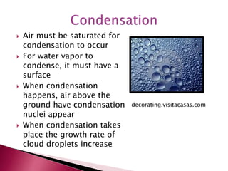  Air must be saturated for
condensation to occur
 For water vapor to
condense, it must have a
surface
 When condensation
happens, air above the
ground have condensation
nuclei appear
 When condensation takes
place the growth rate of
cloud droplets increase
decorating.visitacasas.com
 