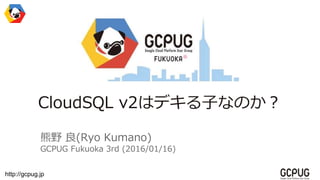 http://gcpug.jp
CloudSQL v2はデキる子なのか？
熊野 良(Ryo Kumano)
GCPUG Fukuoka 3rd (2016/01/16)
 