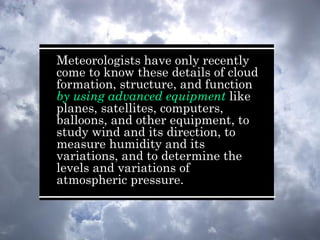 Meteorologists have only recently
come to know these details of cloud
formation, structure, and function
by using advanced equipment like
planes, satellites, computers,
balloons, and other equipment, to
study wind and its direction, to
measure humidity and its
variations, and to determine the
levels and variations of
atmospheric pressure.
 