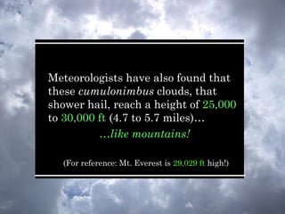 Meteorologists have also found that
these cumulonimbus clouds, that
shower hail, reach a height of 25,000
to 30,000 ft (4.7 to 5.7 miles)…
…like mountains!
(For reference: Mt. Everest is 29,029 ft high!)
 