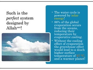 • The water cycle is
powered by solar
energy!
• 86% of the global
evaporation occurs
from the oceans,
reducing their
temperature by
evaporative cooling.
• Without the cooling
effect of evaporation
the greenhouse effect
would lead to a much
higher surface
temperature of 67 °C,
and a warmer planet!
Such is theSuch is the
perfectperfect systemsystem
designed bydesigned by
AllahAllahswtswt
!!
 
