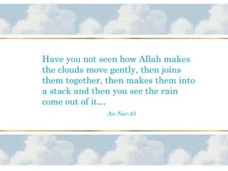 Have you not seen how Allah makes
the clouds move gently, then joins
them together, then makes them into
a stack and then you see the rain
come out of it…
An-Nur:43
 