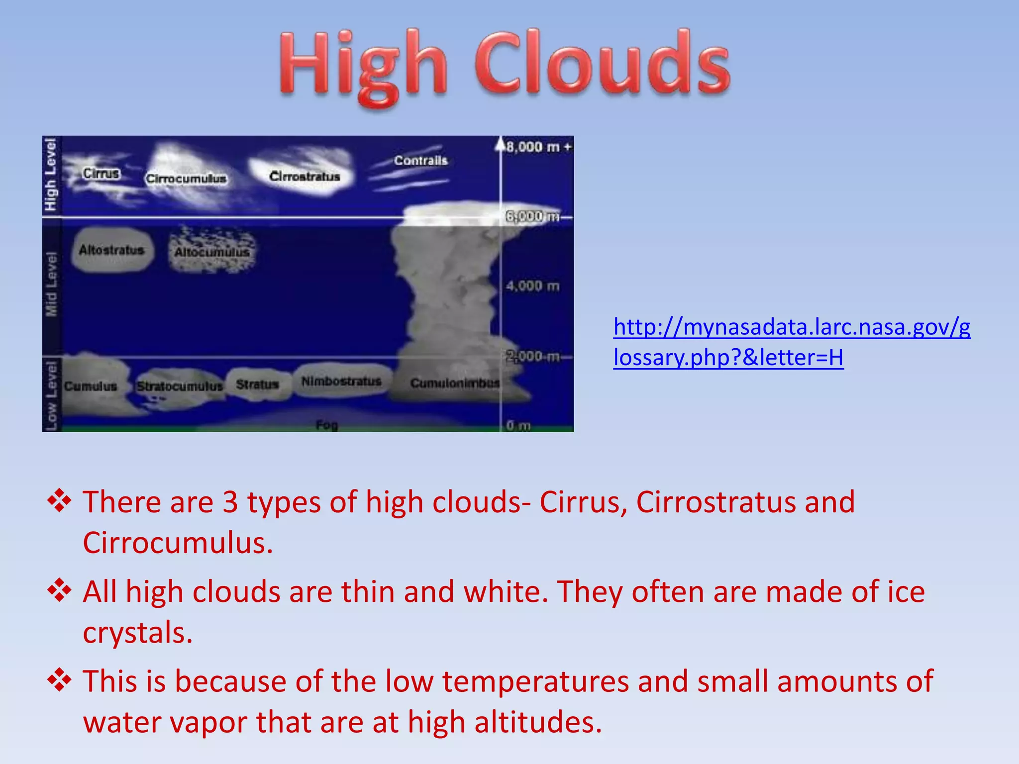 http://mynasadata.larc.nasa.gov/g
                                        lossary.php?&letter=H




 There are 3 types of high clouds- Cirrus, Cirrostratus and
  Cirrocumulus.
 All high clouds are thin and white. They often are made of ice
  crystals.
 This is because of the low temperatures and small amounts of
  water vapor that are at high altitudes.
 