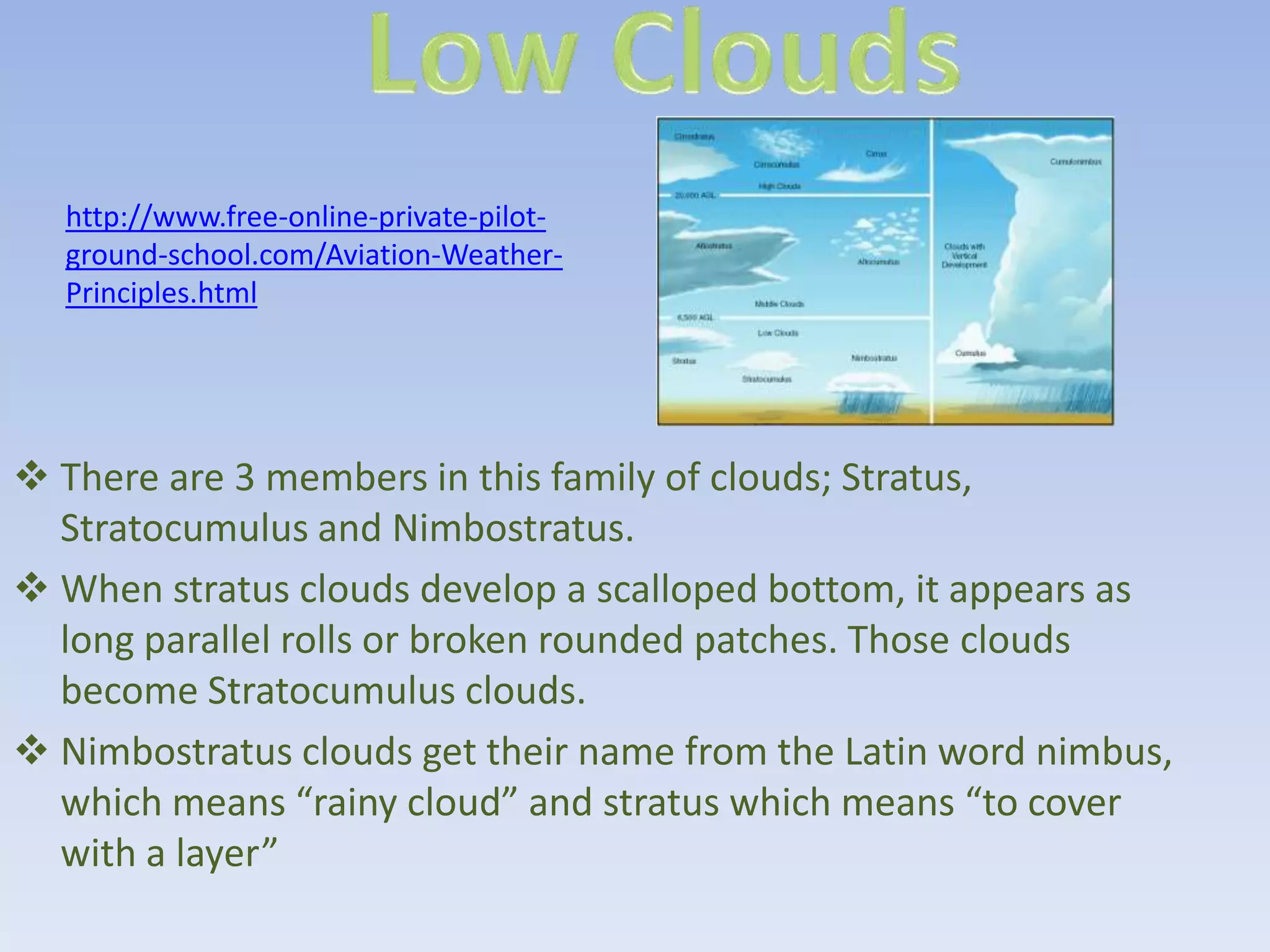 http://www.free-online-private-pilot-
  ground-school.com/Aviation-Weather-
  Principles.html




 There are 3 members in this family of clouds; Stratus,
  Stratocumulus and Nimbostratus.
 When stratus clouds develop a scalloped bottom, it appears as
  long parallel rolls or broken rounded patches. Those clouds
  become Stratocumulus clouds.
 Nimbostratus clouds get their name from the Latin word nimbus,
  which means “rainy cloud” and stratus which means “to cover
  with a layer”
 
