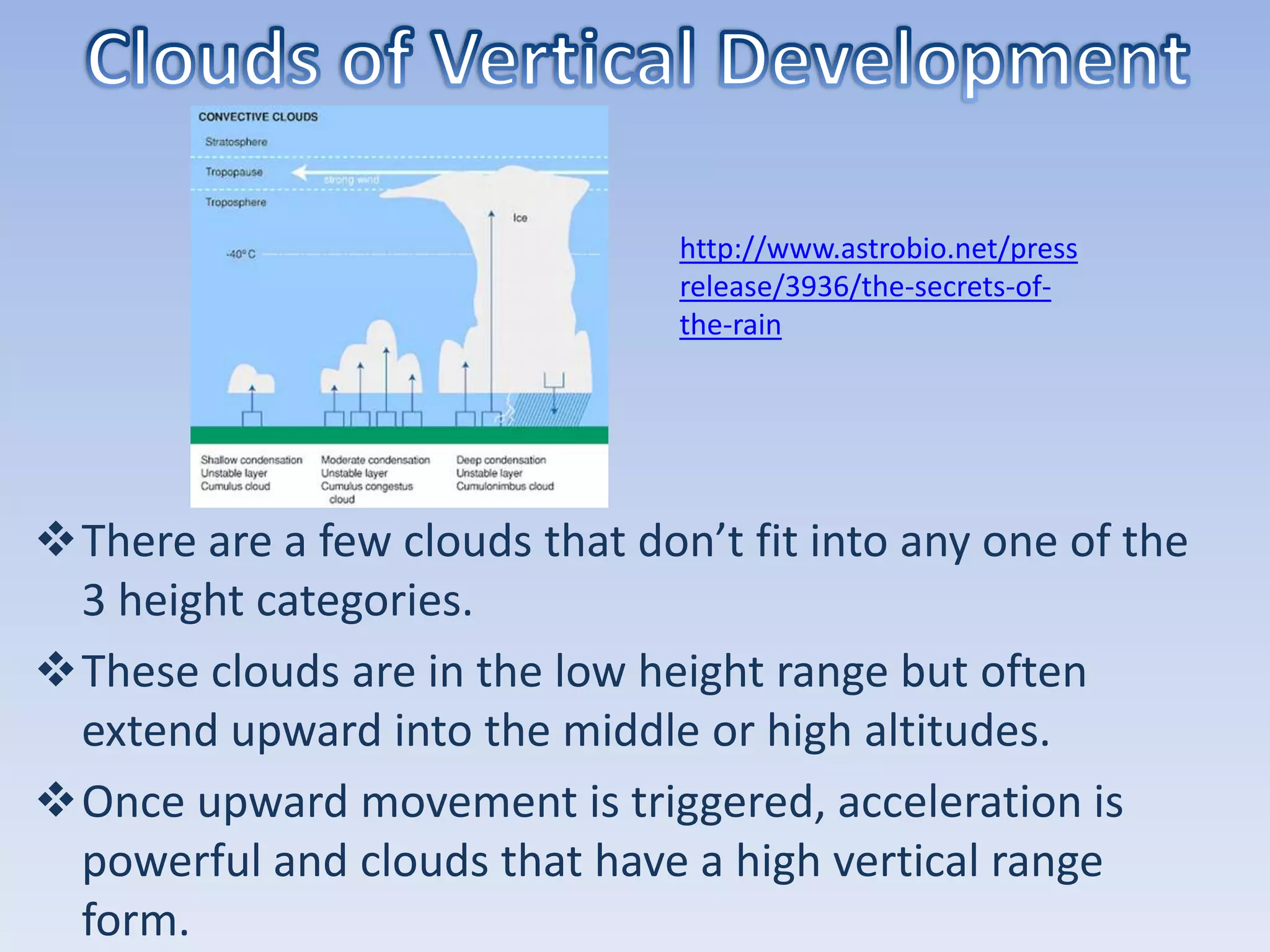 http://www.astrobio.net/press
                                release/3936/the-secrets-of-
                                the-rain




There are a few clouds that don’t fit into any one of the
 3 height categories.
These clouds are in the low height range but often
 extend upward into the middle or high altitudes.
Once upward movement is triggered, acceleration is
 powerful and clouds that have a high vertical range
 form.
 