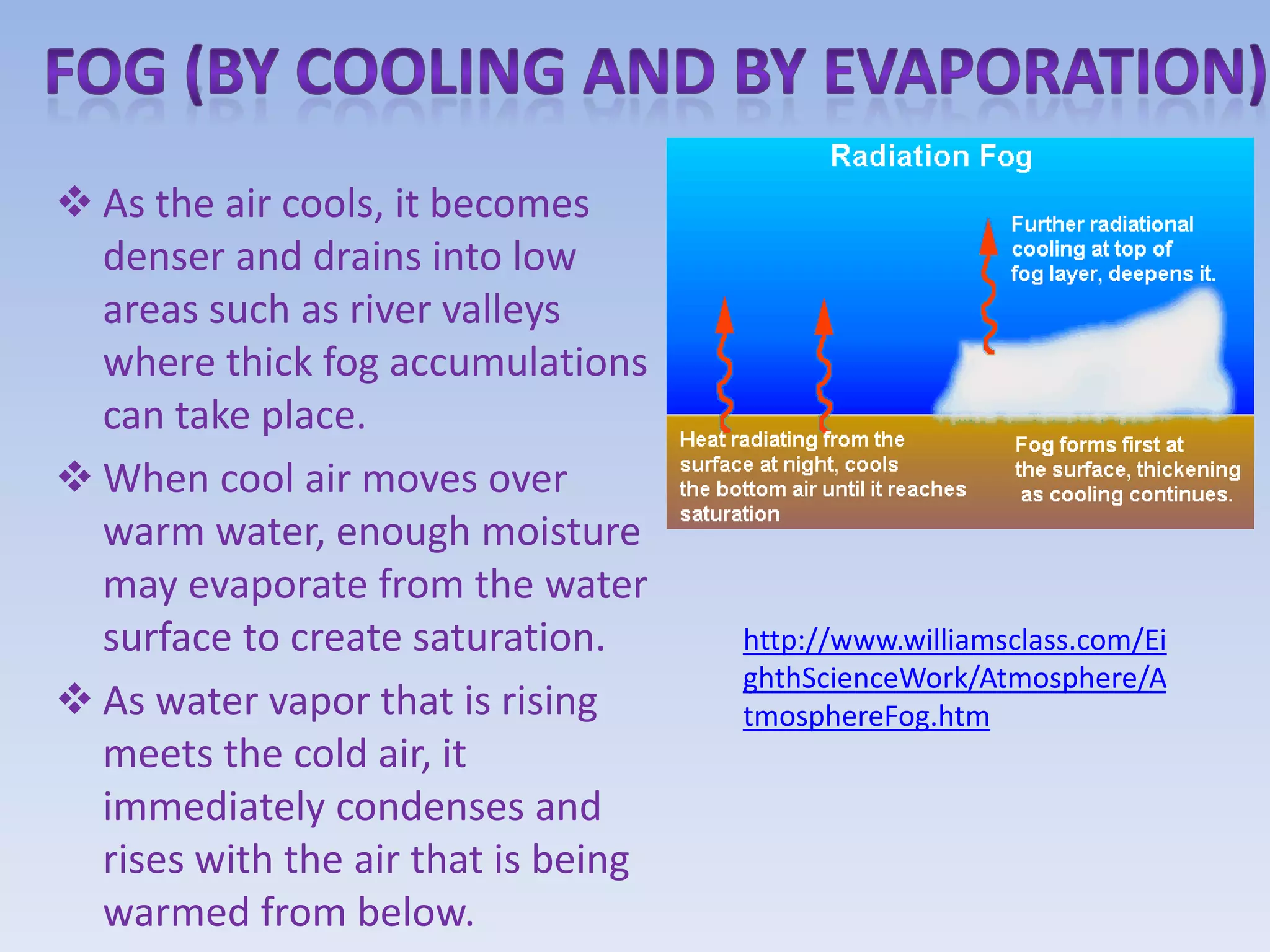  As the air cools, it becomes
  denser and drains into low
  areas such as river valleys
  where thick fog accumulations
  can take place.
 When cool air moves over
  warm water, enough moisture
  may evaporate from the water
  surface to create saturation.      http://www.williamsclass.com/Ei
                                     ghthScienceWork/Atmosphere/A
 As water vapor that is rising      tmosphereFog.htm
  meets the cold air, it
  immediately condenses and
  rises with the air that is being
  warmed from below.
 