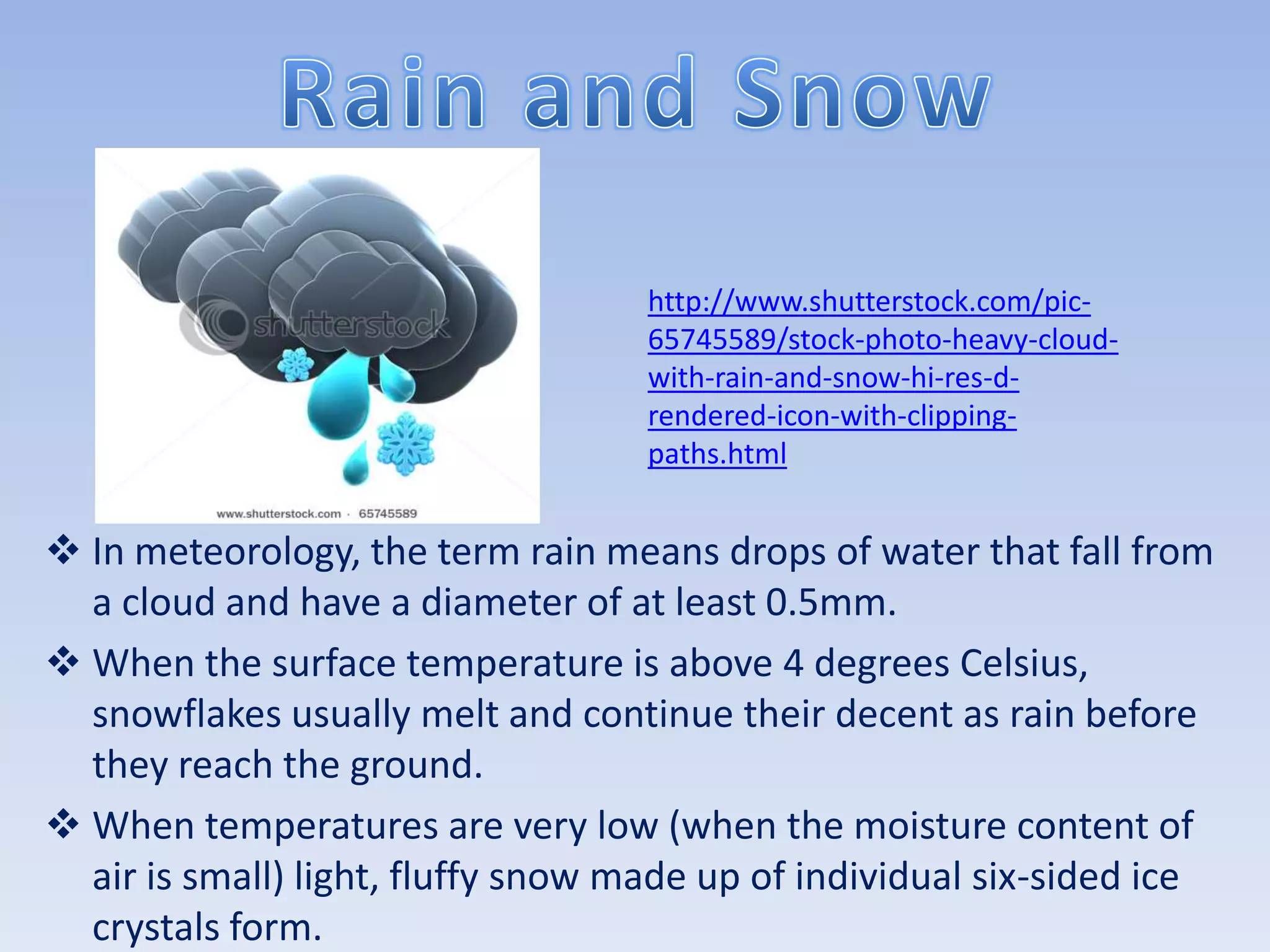 http://www.shutterstock.com/pic-
                                    65745589/stock-photo-heavy-cloud-
                                    with-rain-and-snow-hi-res-d-
                                    rendered-icon-with-clipping-
                                    paths.html


 In meteorology, the term rain means drops of water that fall from
  a cloud and have a diameter of at least 0.5mm.
 When the surface temperature is above 4 degrees Celsius,
  snowflakes usually melt and continue their decent as rain before
  they reach the ground.
 When temperatures are very low (when the moisture content of
  air is small) light, fluffy snow made up of individual six-sided ice
  crystals form.
 