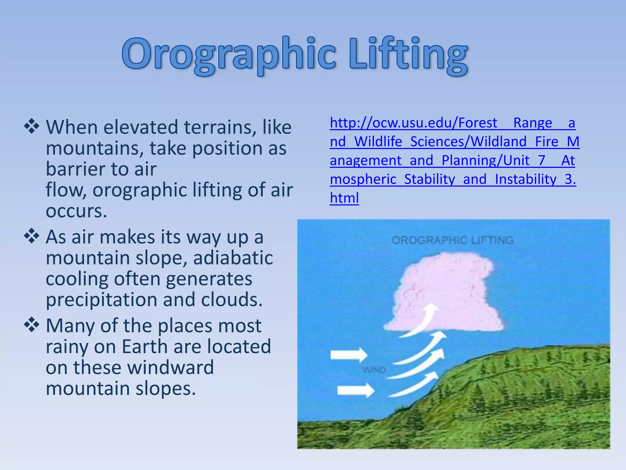  When elevated terrains, like      http://ocw.usu.edu/Forest__Range__a
                                    nd_Wildlife_Sciences/Wildland_Fire_M
  mountains, take position as       anagement_and_Planning/Unit_7__At
  barrier to air                    mospheric_Stability_and_Instability_3.
  flow, orographic lifting of air   html
  occurs.
 As air makes its way up a
  mountain slope, adiabatic
  cooling often generates
  precipitation and clouds.
 Many of the places most
  rainy on Earth are located
  on these windward
  mountain slopes.
 