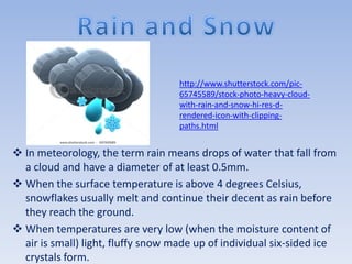 http://www.shutterstock.com/pic-
                                    65745589/stock-photo-heavy-cloud-
                                    with-rain-and-snow-hi-res-d-
                                    rendered-icon-with-clipping-
                                    paths.html


 In meteorology, the term rain means drops of water that fall from
  a cloud and have a diameter of at least 0.5mm.
 When the surface temperature is above 4 degrees Celsius,
  snowflakes usually melt and continue their decent as rain before
  they reach the ground.
 When temperatures are very low (when the moisture content of
  air is small) light, fluffy snow made up of individual six-sided ice
  crystals form.
 