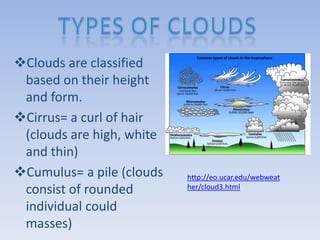 Clouds are classified
 based on their height
 and form.
Cirrus= a curl of hair
 (clouds are high, white
 and thin)
Cumulus= a pile (clouds   http://eo.ucar.edu/webweat
 consist of rounded        her/cloud3.html

 individual could
 masses)
 