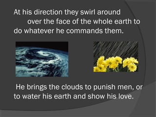 At his direction they swirl around
       over the face of the whole earth to
do whatever he commands them.

He brings the clouds to punish men, or
to water his earth and show his love.

 