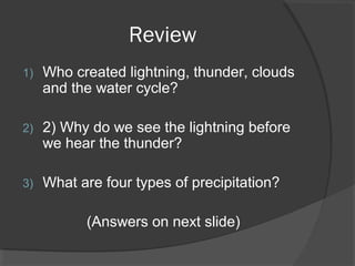 Review
1)

Who created lightning, thunder, clouds
and the water cycle?

2)

2) Why do we see the lightning before
we hear the thunder?

3)

What are four types of precipitation?
(Answers on next slide)

 