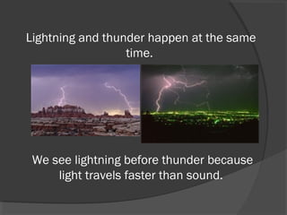 Lightning and thunder happen at the same
time.

We see lightning before thunder because
light travels faster than sound.

 