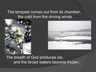 The tempest comes out from its chamber,
the cold from the driving winds.

The breath of God produces ice,
and the broad waters become frozen.

 