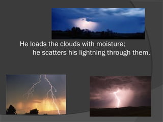 He loads the clouds with moisture;
       he scatters his lightning through them.

 