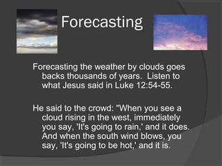 Forecasting
Forecasting the weather by clouds goes
backs thousands of years. Listen to
what Jesus said in Luke 12:54-55.
He said to the crowd: "When you see a
cloud rising in the west, immediately
you say, 'It's going to rain,' and it does.
And when the south wind blows, you
say, 'It's going to be hot,' and it is.

 