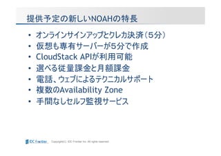 提供予定の新しいNOAHの特長
•   オンラインサインアップとクレカ決済（５分）
•   仮想も専有サーバーが５分で作成
•   CloudStack APIが利用可能
•   選べる従量課金と月額課金
•   電話、ウェブによるテクニカルサポート
•   複数のAvailability Zone
•   手間なしセルフ監視サービス



      Copyright(C) IDC Frontier Inc. All rights reserved.
 