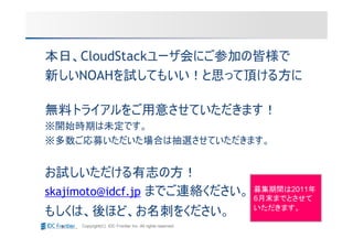 本日、CloudStackユーザ会にご参加の皆様で
新しいNOAHを試してもいい！と思って頂ける方に

無料トライアルをご用意させていただきます！
※開始時期は未定です。
※多数ご応募いただいた場合は抽選させていただきます。


お試しいただける有志の方！
skajimoto@idcf.jp までご連絡ください。                               募集期間は2011年
                                                           6月末までとさせて
                                                           いただきます。
もしくは、後ほど、お名刺をください。
     Copyright(C) IDC Frontier Inc. All rights reserved.
 