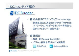 IDCフロンティア紹介



                         • 株式会社IDCフロンティア（ヤフー100%出資）
                                 – 新宿区四谷にあるIaaSクラウド「NOAH」と
                                   コロケーションのデータセンター専業会社
                                 – 国内に9ヶ所（＋１建設予定）


                         • 自己紹介
                                 – 梶本 聡（Satoshi Kajimoto）
                                 – ビジネス推進本部サービス開発部
                                                @KajiBook   skajimoto@idcf.jp

   Copyright(C) IDC Frontier Inc. All rights reserved.
 