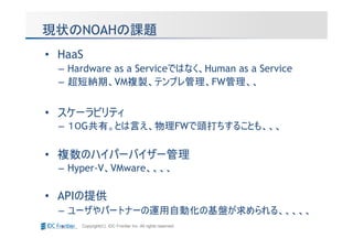現状のNOAHの課題
• HaaS
  – Hardware as a Serviceではなく、Human as a Service
  – 超短納期、VM複製、テンプレ管理、FW管理、、


• スケーラビリティ
  – １０G共有。とは言え、物理FWで頭打ちすることも、、、

• 複数のハイパーバイザー管理
  – Hyper-V、VMware、、、、

• APIの提供
  – ユーザやパートナーの運用自動化の基盤が求められる、、、、、
      Copyright(C) IDC Frontier Inc. All rights reserved.
 