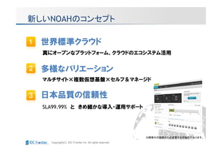新しいNOAHのコンセプト

 世界標準クラウド
  真にオープンなプラットフォーム、クラウドのエコシステム活用


 多様なバリエーション
  マルチサイト×複数仮想基盤×セルフ＆マネージド


 日本品質の信頼性
  SLA99.99% と きめ細かな導入・運用サポート




                                                          ※開発中の画面のため変更する可能性があります。
    Copyright(C) IDC Frontier Inc. All rights reserved.
 