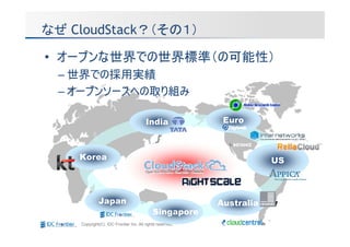 なぜ CloudStack？（その１）

• オープンな世界での世界標準（の可能性）
 – 世界での採用実績
 – オープンソースへの取り組み

                                       India               Euro



    Korea                                                             US



             Japan                                        Australia
                                           Singapore
    Copyright(C) IDC Frontier Inc. All rights reserved.
 