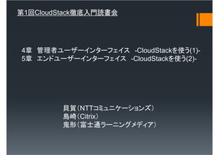 第1回CloudStack徹底入門読書会




4章 管理者ユーザーインターフェイス -CloudStackを使う(1)-
5章 エンドユーザーインターフェイス -CloudStackを使う(2)-




         貝賀（NTTコミュニケーションズ）
         島崎（Citrix）
         鬼形（富士通ラーニングメディア）
 