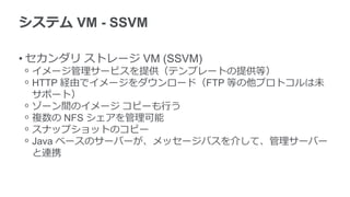 システム VM - SSVM
• セカンダリ ストレージ VM (SSVM)
ᵒ イメージ管理サービスを提供（テンプレートの提供等）
ᵒ HTTP 経由でイメージをダウンロード（FTP 等の他プロトコルは未
サポート）
ᵒ ゾーン間のイメージ コピーも行う
ᵒ 複数の NFS シェアを管理可能
ᵒ スナップショットのコピー
ᵒ Java ベースのサーバーが、メッセージバスを介して、管理サーバー
と連携
 