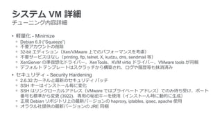 システム VM 詳細
チューニング内容詳細
• 軽量化 - Minimize
ᵒ Debian 6.0 (“Squeeze”)
ᵒ 不要アカウントの削除
ᵒ 32-bit エディション（Xen/VMware 上でのパフォーマンスを考慮）
ᵒ 不要サービスはなし（printing, ftp, telnet, X, kudzu, dns, sendmail 等）
ᵒ XenServer の準仮想化ドライバー、XenTools、KVM virtio ドライバー、VMware tools が同梱
ᵒ デフォルト テンプレートはスクラッチから構築され、ログや履歴等も抹消済み
• セキュリティ - Security Hardening
ᵒ 2.6.32 カーネルと最新のセキュリティ パッチ
ᵒ SSH キーはインストール毎に変化
ᵒ SSH はリンクローカルアドレス（VMware ではプライベート アドレス）でのみ待ち受け、ポート
番号も標準から変更 (3922)、専用の秘密キーを使用（インストール時に動的に生成）
ᵒ 正規 Debian リポジトリ上の最新バージョンの haproxy, iptables, ipsec, apache 使用
ᵒ オラクル社提供の最新バージョンの JRE 同梱
 