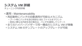 システム VM 詳細
チューニング内容詳細
• 運用 - Maintenancability
ᵒ 再起動時にパッチの自動適用が可能なメカニズム
• ブート時にパッチを含む特別な ISO ファイルをマウント
• 前回と異なる内容を含む場合は、パッチを適用してリブート
ᵒ 全てのハイパーバイザーで同一構成のシステム VM が稼働
ᵒ システム VM のテンプレートのアップグレードが可能
 