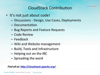 CloudStack	
  Contribu>on
•  It's	
  not	
  just	
  about	
  code!	
  	
  
–  Discussions	
  -­‐	
  Design,	
  Use	
  Cases,	
  Deployments	
  	
  
–  Documenta>on	
  	
  
–  Bug	
  Reports	
  and	
  Feature	
  Requests	
  	
  
–  Code	
  Review	
  	
  
–  Feedback	
  	
  
–  Wiki	
  and	
  Website	
  management	
  	
  
–  Build,	
  Tools	
  and	
  Infrastructure	
  	
  
–  Helping	
  out	
  on	
  the	
  IRC	
  	
  
–  Spreading	
  the	
  word	
  	
  
Find	
  all	
  at:	
  h2p://cloudstack.apache.org/	
  
	
  
 