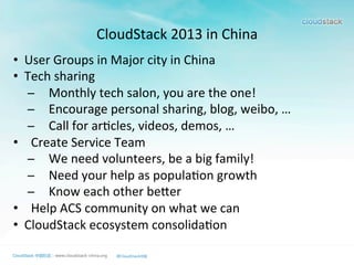 CloudStack	
  2013	
  in	
  China	
  
•  User	
  Groups	
  in	
  Major	
  city	
  in	
  China	
  
•  Tech	
  sharing	
  
̶  Monthly	
  tech	
  salon,	
  you	
  are	
  the	
  one!	
  
̶  Encourage	
  personal	
  sharing,	
  blog,	
  weibo,	
  …	
  	
  
̶  Call	
  for	
  ar>cles,	
  videos,	
  demos,	
  …	
  
•  Create	
  Service	
  Team	
  
̶  We	
  need	
  volunteers,	
  be	
  a	
  big	
  family!	
  
̶  Need	
  your	
  help	
  as	
  popula>on	
  growth	
  
̶  Know	
  each	
  other	
  bemer	
  
•  Help	
  ACS	
  community	
  on	
  what	
  we	
  can	
  
•  CloudStack	
  ecosystem	
  consolida>on	
  
 