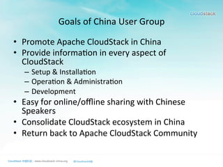 Goals	
  of	
  China	
  User	
  Group
•  Promote	
  Apache	
  CloudStack	
  in	
  China	
  
•  Provide	
  informa>on	
  in	
  every	
  aspect	
  of	
  
CloudStack	
  
–  Setup	
  &	
  Installa>on	
  
–  Opera>on	
  &	
  Administra>on	
  
–  Development	
  	
  
•  Easy	
  for	
  online/oﬄine	
  sharing	
  with	
  Chinese	
  
Speakers	
  
•  Consolidate	
  CloudStack	
  ecosystem	
  in	
  China	
  
•  Return	
  back	
  to	
  Apache	
  CloudStack	
  Community	
  
 