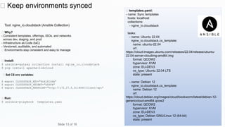🔄 Keep environments synced
Tool: ngine_io.cloudstack (Ansible Collection)
✅ Why?
- Consistent templates, offerings, ISOs, and networks
across dev, staging, and prod
- Infrastructure as Code (IaC)
- Versioned, auditable, and automated
✅ Environments stay consistent and easy to manage
🧪 Install:
$ ansible-galaxy collection install ngine_io.cloudstack
$ pip install apache-libcloud
🧪 Set CS env variables:
$ export CLOUDSTACK_KEY="6nXiKlXkA"
$ export CLOUDSTACK_SECRET="hASPA"
$ export CLOUDSTACK_ENDPOINT="http://172.27.5.31:8080/client/api"
🧪 Run:
$ ansible-playbook templates.yaml
🧪 templates.yaml:
- name: Sync templates
hosts: localhost
collections:
- ngine_io.cloudstack
tasks:
- name: Ubuntu 22.04
ngine_io.cloudstack.cs_template:
name: ubuntu-22.04
url:
https://cloud-images.ubuntu.com/releases/22.04/release/ubuntu-
22.04-server-cloudimg-amd64.img
format: QCOW2
hypervisor: KVM
zone: EU-DEV3
os_type: Ubuntu 22.04 LTS
state: present
- name: Debian 12
ngine_io.cloudstack.cs_template:
name: Debian 12
url:
https://cloud.debian.org/images/cloud/bookworm/latest/debian-12-
genericcloud-amd64.qcow2
format: QCOW2
hypervisor: KVM
zone: EU-DEV3
os_type: Debian GNU/Linux 12 (64-bit)
state: present
Slide 13 of 16
 